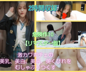 ※再販 【危険作10リマスター版】激カワ青チェ!美乳・美白・美尻・美くびれ神ボディをむしゃぶりつくす!2時間収録!